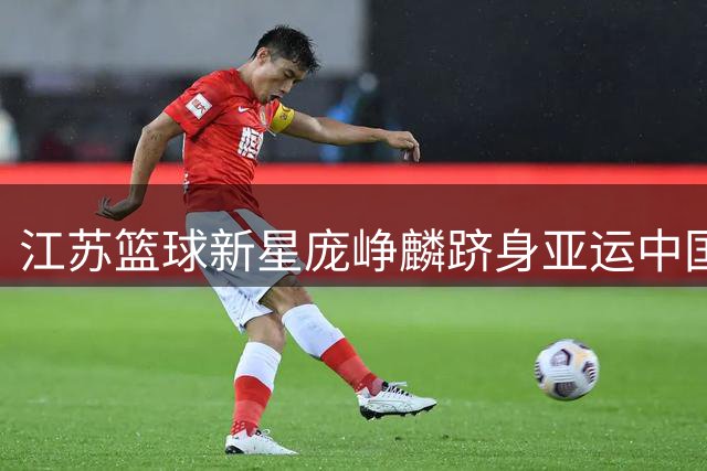 江苏篮球新星庞峥麟跻身亚运中国男篮阵容